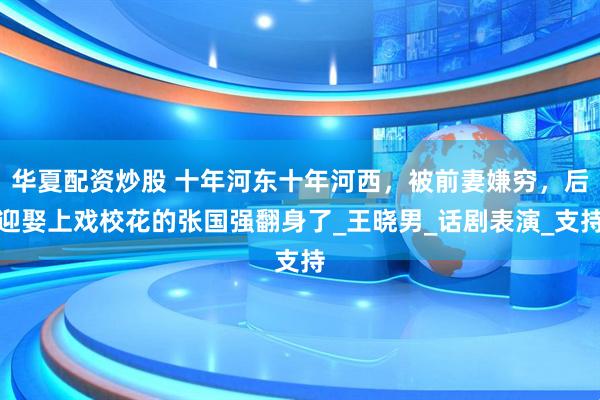华夏配资炒股 十年河东十年河西，被前妻嫌穷，后迎娶上戏校花的张国强翻身了_王晓男_话剧表演_支持