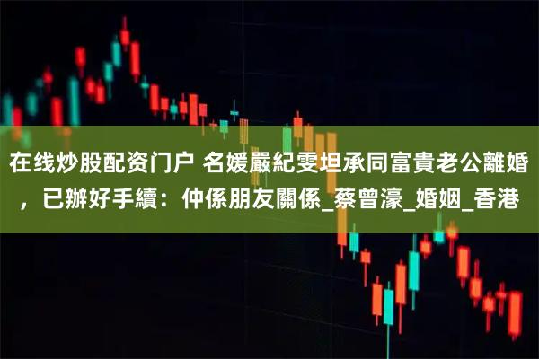 在线炒股配资门户 名媛嚴紀雯坦承同富貴老公離婚，已辦好手續：仲係朋友關係_蔡曾濠_婚姻_香港