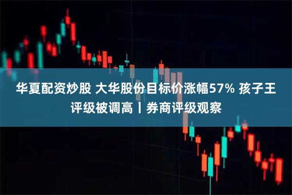 华夏配资炒股 大华股份目标价涨幅57% 孩子王评级被调高丨券商评级观察