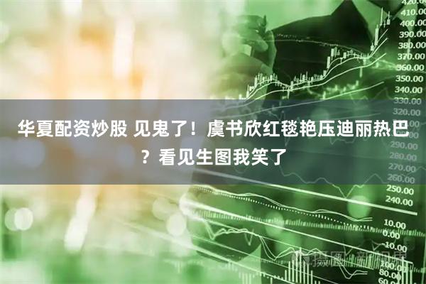 华夏配资炒股 见鬼了！虞书欣红毯艳压迪丽热巴？看见生图我笑了