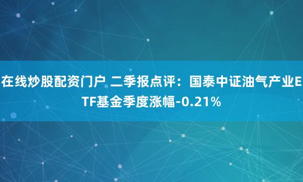 在线炒股配资门户 二季报点评：国泰中证油气产业ETF基金季度涨幅-0.21%