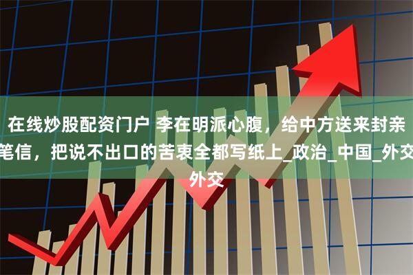 在线炒股配资门户 李在明派心腹，给中方送来封亲笔信，把说不出口的苦衷全都写纸上_政治_中国_外交