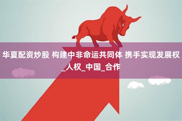 华夏配资炒股 构建中非命运共同体 携手实现发展权_人权_中国_合作