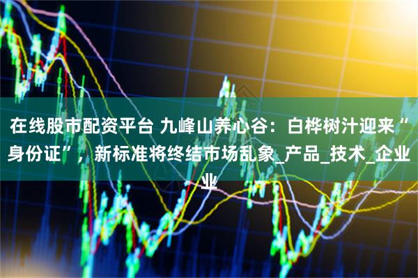 在线股市配资平台 九峰山养心谷：白桦树汁迎来“身份证”，新标准将终结市场乱象_产品_技术_企业