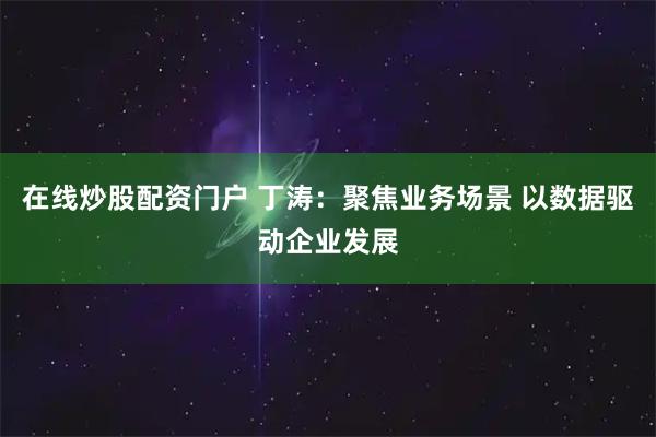 在线炒股配资门户 丁涛：聚焦业务场景 以数据驱动企业发展