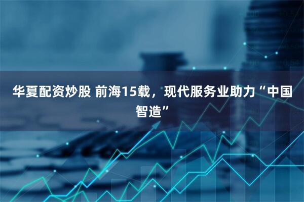 华夏配资炒股 前海15载，现代服务业助力“中国智造”