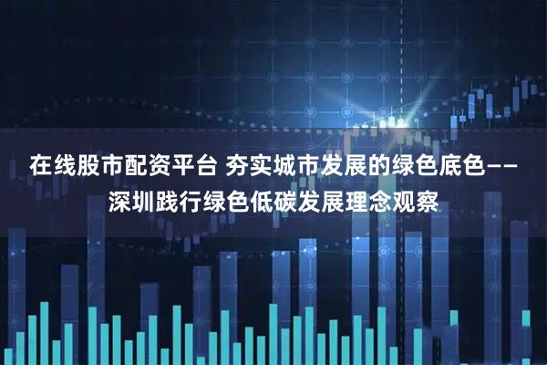 在线股市配资平台 夯实城市发展的绿色底色——深圳践行绿色低碳发展理念观察