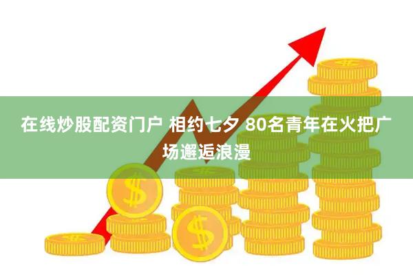 在线炒股配资门户 相约七夕 80名青年在火把广场邂逅浪漫
