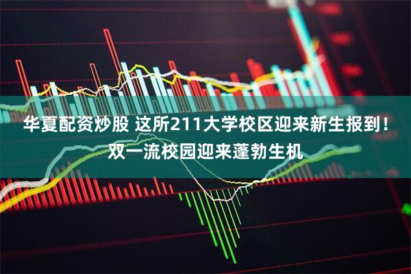 华夏配资炒股 这所211大学校区迎来新生报到！双一流校园迎来蓬勃生机