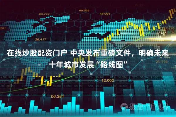 在线炒股配资门户 中央发布重磅文件，明确未来十年城市发展“路线图”