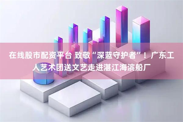 在线股市配资平台 致敬“深蓝守护者”！广东工人艺术团送文艺走进湛江海滨船厂