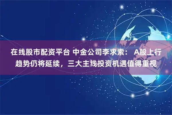 在线股市配资平台 中金公司李求索： A股上行趋势仍将延续，三大主线投资机遇值得重视