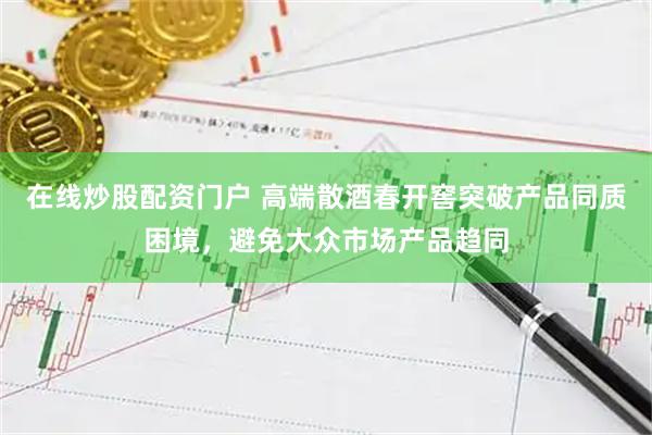 在线炒股配资门户 高端散酒春开窖突破产品同质困境，避免大众市场产品趋同