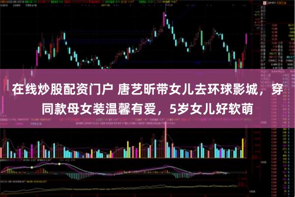 在线炒股配资门户 唐艺昕带女儿去环球影城，穿同款母女装温馨有爱，5岁女儿好软萌