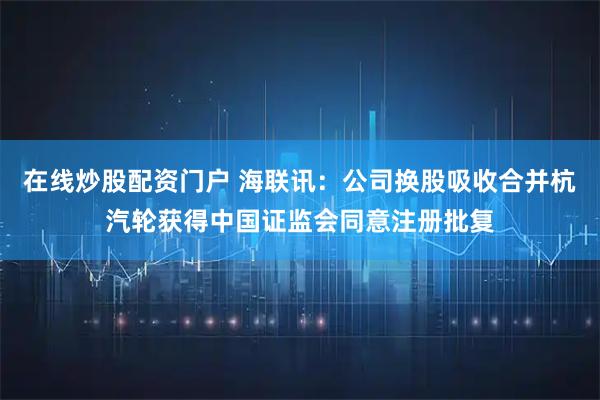 在线炒股配资门户 海联讯：公司换股吸收合并杭汽轮获得中国证监会同意注册批复