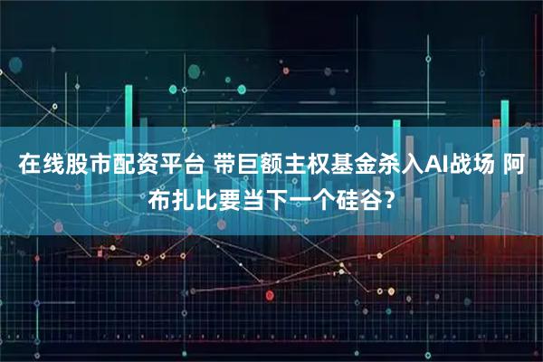 在线股市配资平台 带巨额主权基金杀入AI战场 阿布扎比要当下一个硅谷？