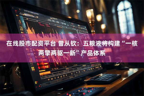 在线股市配资平台 曾从钦：五粮液将构建“一核两擎两驱一新”产品体系