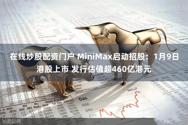 在线炒股配资门户 MiniMax启动招股：1月9日港股上市 发行估值超460亿港元