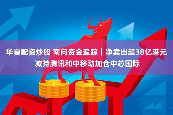 华夏配资炒股 南向资金追踪｜净卖出超38亿港元 减持腾讯和中移动加仓中芯国际