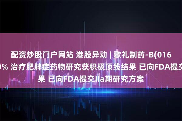配资炒股门户网站 港股异动 | 歌礼制药-B(01672)早盘涨近10% 治疗肥胖症药物研究获积极顶线结果 已向FDA提交IIa期研究方案
