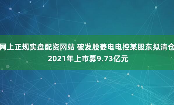 网上正规实盘配资网站 破发股菱电电控某股东拟清仓 2021年上市募9.73亿元