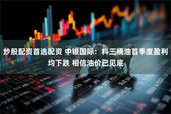 炒股配资首选配资 中银国际：料三桶油首季度盈利均下跌 相信油价已见底