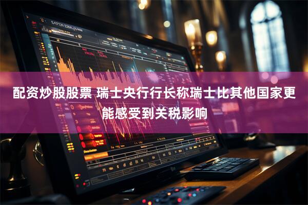 配资炒股股票 瑞士央行行长称瑞士比其他国家更能感受到关税影响