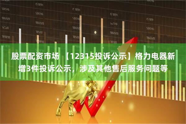 股票配资市场 【12315投诉公示】格力电器新增3件投诉公示，涉及其他售后服务问题等