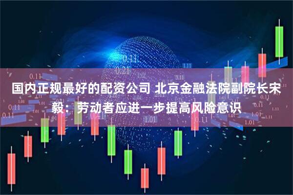 国内正规最好的配资公司 北京金融法院副院长宋毅：劳动者应进一步提高风险意识