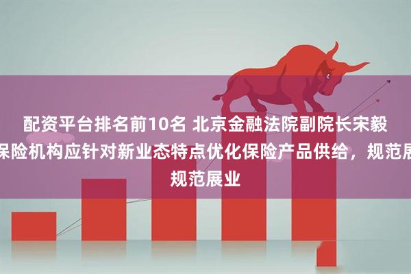配资平台排名前10名 北京金融法院副院长宋毅：保险机构应针对新业态特点优化保险产品供给，规范展业