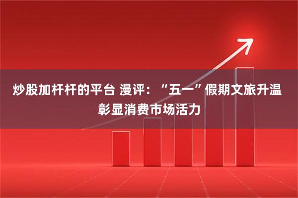 炒股加杆杆的平台 漫评：“五一”假期文旅升温 彰显消费市场活力
