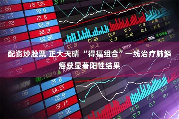 配资炒股票 正大天晴 “得福组合”一线治疗肺鳞癌获显著阳性结果