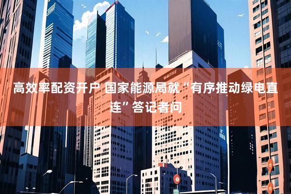 高效率配资开户 国家能源局就“有序推动绿电直连”答记者问