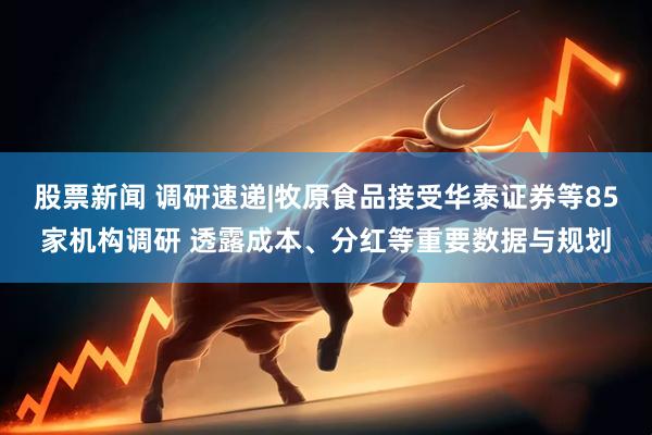 股票新闻 调研速递|牧原食品接受华泰证券等85家机构调研 透露成本、分红等重要数据与规划