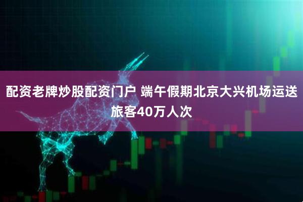 配资老牌炒股配资门户 端午假期北京大兴机场运送旅客40万人次