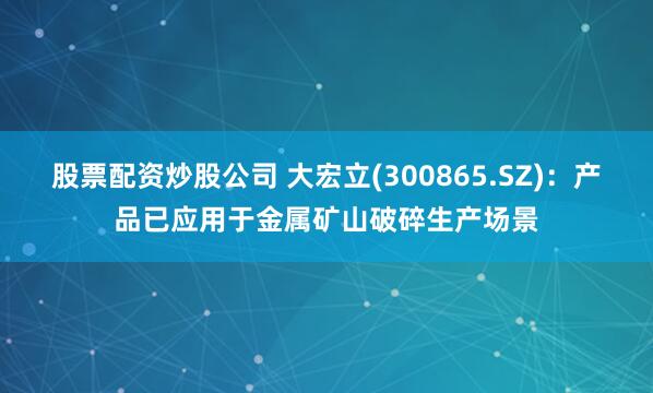 股票配资炒股公司 大宏立(300865.SZ)：产品已应用于金属矿山破碎生产场景