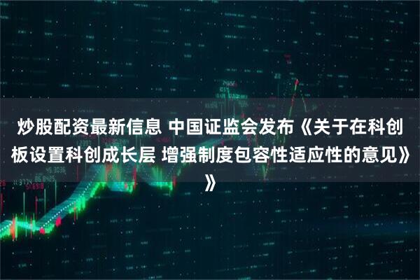 炒股配资最新信息 中国证监会发布《关于在科创板设置科创成长层 增强制度包容性适应性的意见》