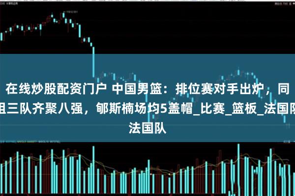 在线炒股配资门户 中国男篮：排位赛对手出炉，同组三队齐聚八强，郇斯楠场均5盖帽_比赛_篮板_法国队