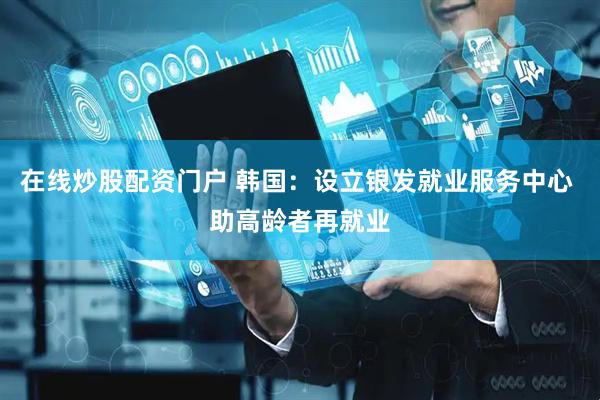 在线炒股配资门户 韩国：设立银发就业服务中心 助高龄者再就业