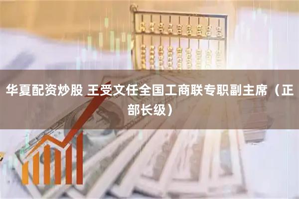 华夏配资炒股 王受文任全国工商联专职副主席（正部长级）