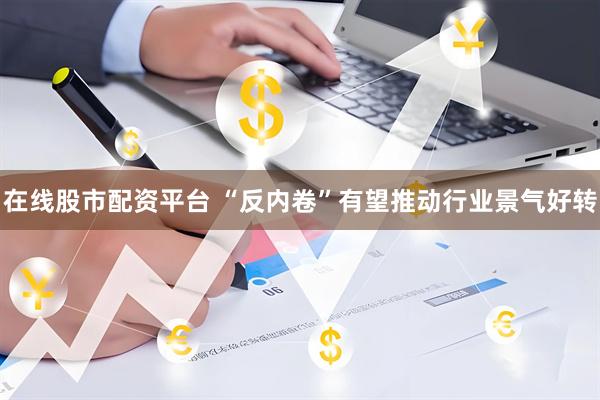在线股市配资平台 “反内卷”有望推动行业景气好转