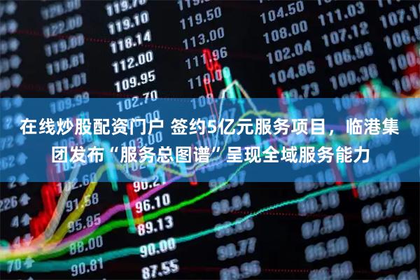 在线炒股配资门户 签约5亿元服务项目，临港集团发布“服务总图谱”呈现全域服务能力