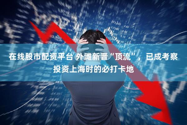 在线股市配资平台 外滩新晋“顶流”，已成考察投资上海时的必打卡地