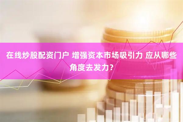 在线炒股配资门户 增强资本市场吸引力 应从哪些角度去发力？