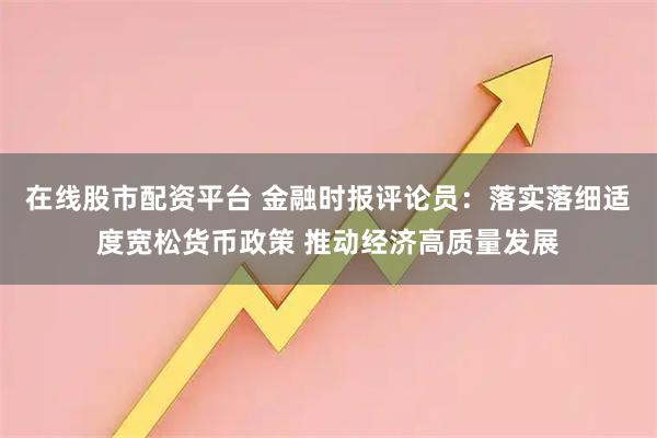 在线股市配资平台 金融时报评论员：落实落细适度宽松货币政策 推动经济高质量发展