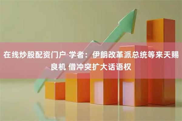 在线炒股配资门户 学者：伊朗改革派总统等来天赐良机 借冲突扩大话语权