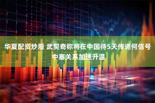 华夏配资炒股 武契奇称将在中国待5天传递何信号 中塞关系加速升温