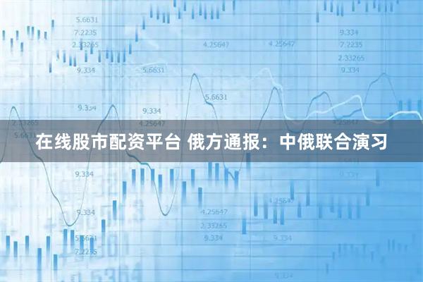 在线股市配资平台 俄方通报：中俄联合演习