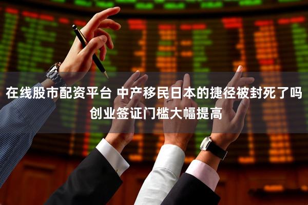 在线股市配资平台 中产移民日本的捷径被封死了吗 创业签证门槛大幅提高