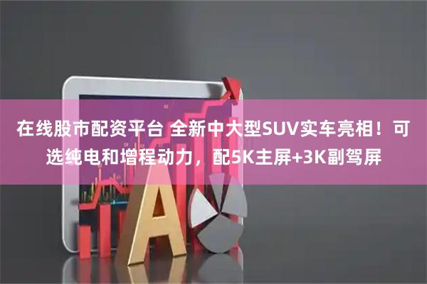 在线股市配资平台 全新中大型SUV实车亮相！可选纯电和增程动力，配5K主屏+3K副驾屏